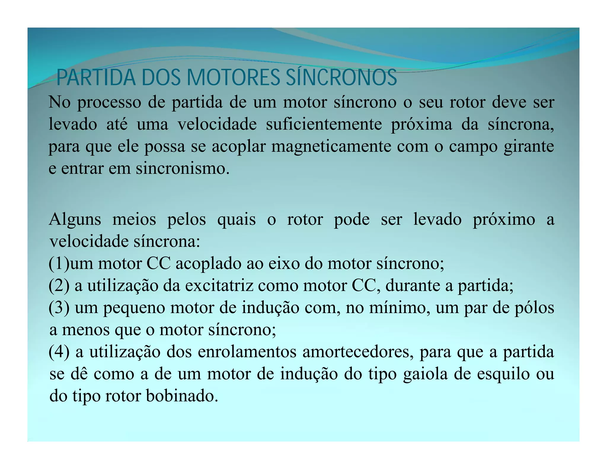 PARTIDA DOS MOTORES SÍNCRONOS
No processo de partida de um motor síncrono o seu rotor deve ser
levado até uma velocidade suficientemente próxima da síncrona,
para que ele possa se acoplar magneticamente com o campo girante
e entrar em sincronismo.
Alguns meios pelos quais o rotor pode ser levado próximo a
velocidade síncrona:
(1)um motor CC acoplado ao eixo do motor síncrono;
(2) a utilização da excitatriz como motor CC, durante a partida;
(3) um pequeno motor de indução com, no mínimo, um par de pólos
a menos que o motor síncrono;
(4) a utilização dos enrolamentos amortecedores, para que a partida
se dê como a de um motor de indução do tipo gaiola de esquilo ou
do tipo rotor bobinado.
 