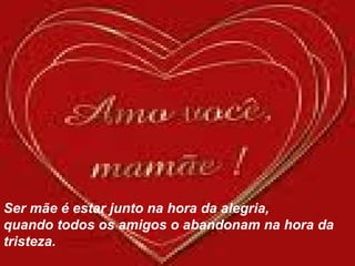 Ser mãe é estar junto na hora da alegria,  quando todos os amigos o abandonam na hora da tristeza. 