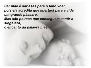 Ser mãe é dar asas para o filho voar,  pois ela acredita que libertará para a vida um grande pássaro.  Mas são poucos que conseguem sentir a singeleza,  o encanto da palavra mãe.  