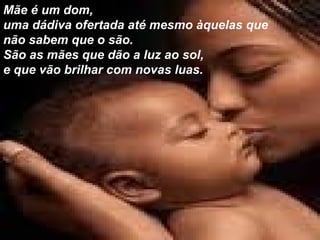 Mãe é um dom,  uma dádiva ofertada até mesmo àquelas que não sabem que o são.  São as mães que dão a luz ao sol,  e que vão brilhar com novas luas.  
