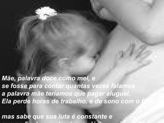 Mãe, palavra doce como mel, e  se fosse para contar quantas vezes falamos  a palavra mãe teríamos que pagar aluguel.  Ela perde horas de trabalho, e de sono com o filho,  mas sabe que sua luta é constante e  que no final encontrará sua glória.   