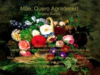 Mãe, Quero Agradecer! Rogério Buzelli  Mãe! Quero te agradecer. Quero dizer muito, traduzir em palavras tudo o que eu sinto. Mas amor, essa pequena palavra, tem um tamanho e um valor muito maiores do que posso descrever.  Por isso, vou te dizer o quanto sou grato. 