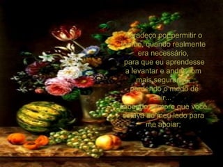 Agradeço por permitir o tombo, quando realmente era necessário, para que eu aprendesse a levantar e andar com mais segurança, perdendo o medo de cair...  sabendo sempre que você estava ao meu lado para me apoiar; 