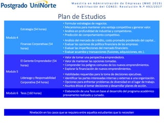 M a e s t r í a e n A d m i n i s t r a c i ó n d e E m p r e s a s ( M A E 2 0 1 9 )
H a b i l i t a c i ó n d e l C O N E S : R e s o l u c i ó n N . º 4 9 2 / 2 0 1 7
Plan de Estudios
Modulo 4
Estrategia (54 horas)
• Formular estrategias de negocios.
• Mecanismos para mantener una ventaja competitiva y generar valor.
• Análisis en profundidad de industrias y competidores.
• Predicción de comportamiento competitivo.
Finanzas Corporativas (54
horas)
• Análisis del mercado de crédito, costo promedio ponderado del capital…
• Evaluar las opciones de política financiera de las empresas.
• Evaluar las imperfecciones del mercado financiero.
• Evaluar acuerdos y transacciones (fusiones, adquisiciones, etc.).
Modulo 5
El Gerente Emprendedor (54
horas)
• Valor de tomar una perspectiva emprendedora.
• Valor de mantener las opciones tomadas.
• Comprender los peligros comunes de los nuevos emprendimientos.
• Explorar la financiación de nuevos emprendimientos.
Liderazgo y Responsabilidad
Corporativa (54 horas)
• Habilidades requeridas para la toma de decisiones ejecutivas.
• Identificar las partes interesadas internas y externas a una organización.
• Opciones para enfrentar problemas de diversidad en el lugar de trabajo.
• Asuntos éticos al tomar decisiones y desarrollar planes de acción.
Modulo 6 Tesis (160 horas)
• Elaboración de una Tesis en base al desarrollo del programa académico
previamente realizado y cursado.
Nivelación en los casos que se requiera entre aquellos estudiantes que lo necesiten
 