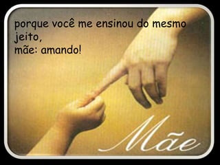 porque você me ensinou do mesmo
jeito,
mãe: amando!
 