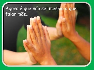 Agora é que não sei mesmo o que
falar,mãe...
 