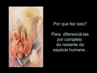 Por que fez isso? Para  diferenciá-las por completo  do restante da espécie humana . 