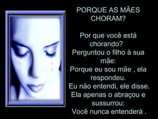 PORQUE AS MÃES CHORAM? Por que você está chorando?   Perguntou o filho à sua mãe: Porque eu sou mãe , ela respondeu.  Eu não entendi, ele disse. Ela apenas o abraçou e sussurrou:  Você nunca entenderá . 