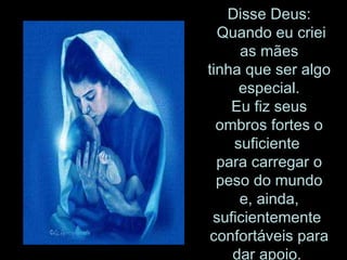 Disse Deus:  Quando eu criei as mães tinha que ser algo especial. Eu fiz seus ombros fortes o suficiente  para carregar o peso do mundo e, ainda, suficientemente  confortáveis para dar apoio.  