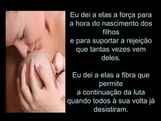 Eu dei a elas a força para a hora do nascimento dos filhos e para suportar a rejeição que tantas vezes vem deles. Eu dei a elas a fibra que permite a continuação da luta quando todos à sua volta já desistiram. 