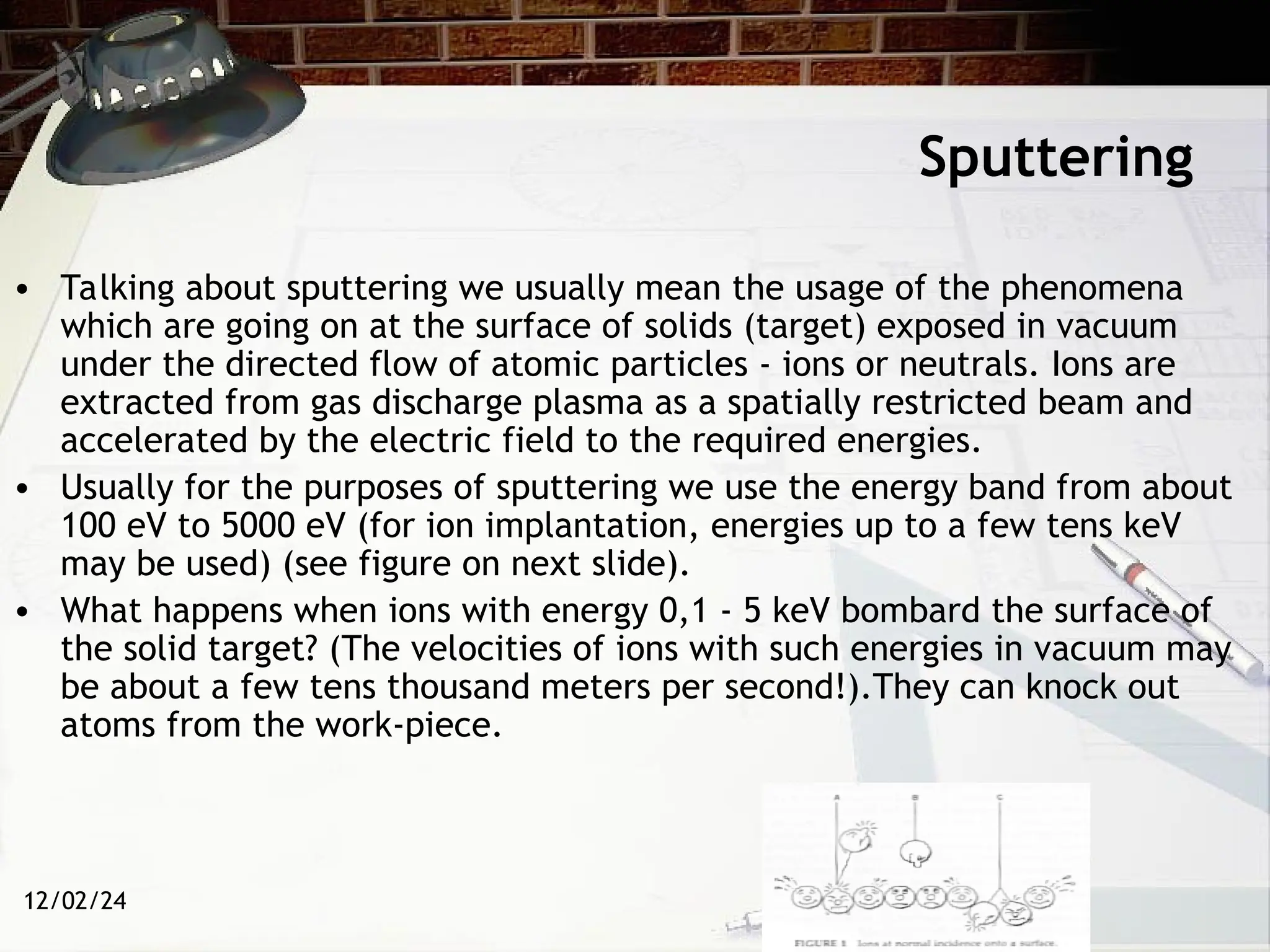 12/02/24
Sputtering
• Talking about sputtering we usually mean the usage of the phenomena
which are going on at the surface of solids (target) exposed in vacuum
under the directed flow of atomic particles - ions or neutrals. Ions are
extracted from gas discharge plasma as a spatially restricted beam and
accelerated by the electric field to the required energies.
• Usually for the purposes of sputtering we use the energy band from about
100 eV to 5000 eV (for ion implantation, energies up to a few tens keV
may be used) (see figure on next slide).
• What happens when ions with energy 0,1 - 5 keV bombard the surface of
the solid target? (The velocities of ions with such energies in vacuum may
be about a few tens thousand meters per second!).They can knock out
atoms from the work-piece.
 