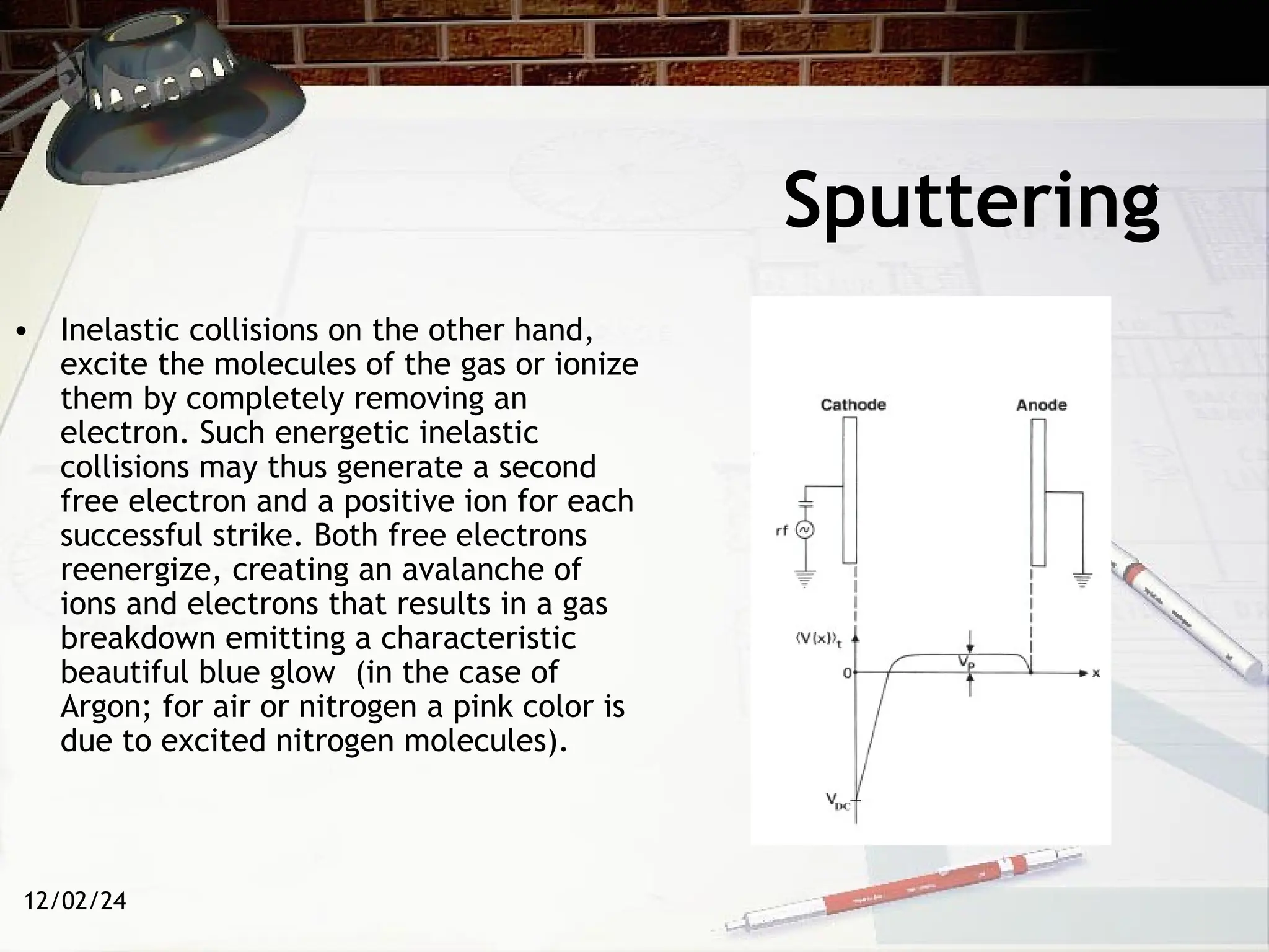12/02/24
Sputtering
• Inelastic collisions on the other hand,
excite the molecules of the gas or ionize
them by completely removing an
electron. Such energetic inelastic
collisions may thus generate a second
free electron and a positive ion for each
successful strike. Both free electrons
reenergize, creating an avalanche of
ions and electrons that results in a gas
breakdown emitting a characteristic
beautiful blue glow (in the case of
Argon; for air or nitrogen a pink color is
due to excited nitrogen molecules).
 