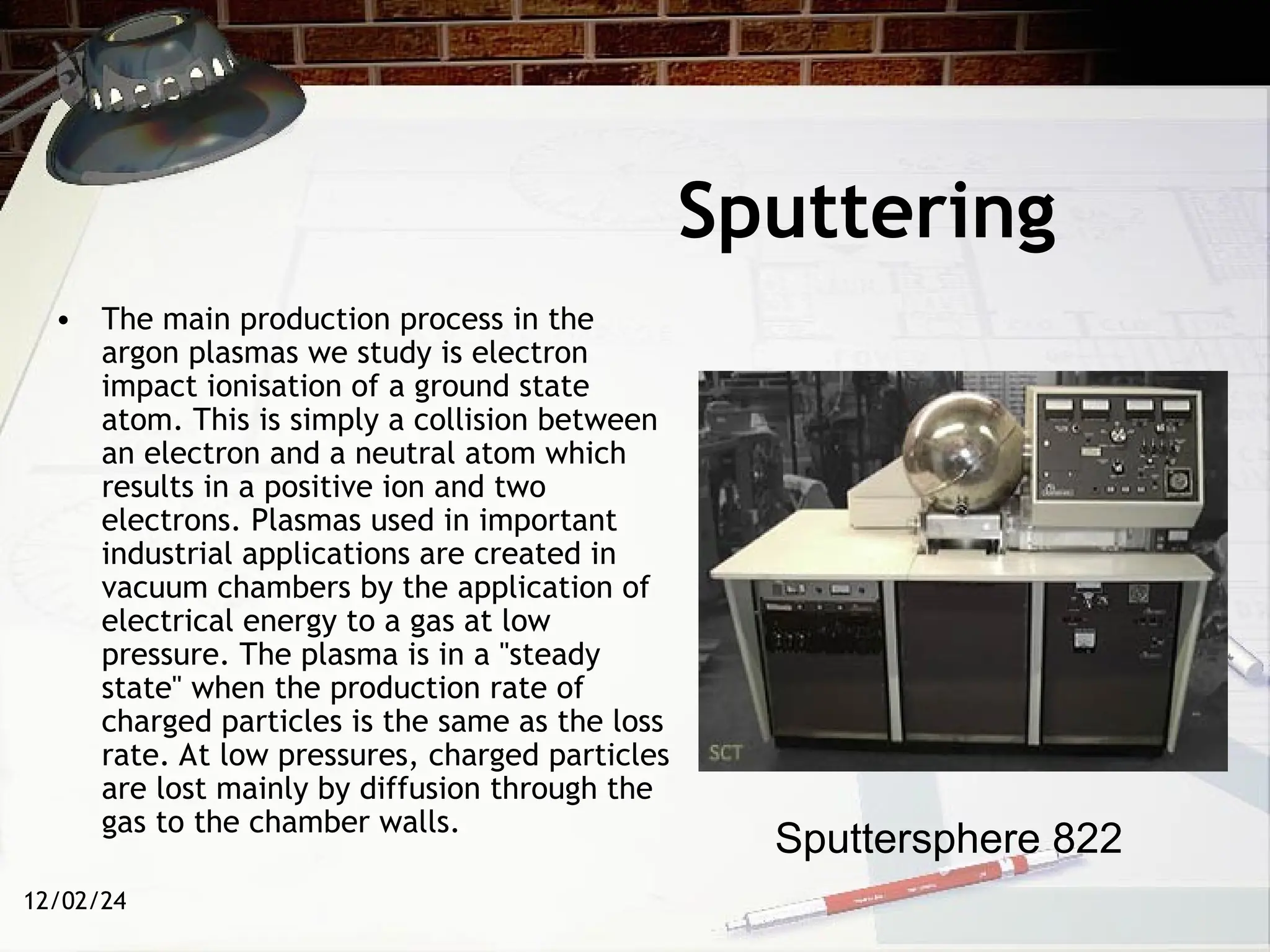 12/02/24
Sputtering
• The main production process in the
argon plasmas we study is electron
impact ionisation of a ground state
atom. This is simply a collision between
an electron and a neutral atom which
results in a positive ion and two
electrons. Plasmas used in important
industrial applications are created in
vacuum chambers by the application of
electrical energy to a gas at low
pressure. The plasma is in a "steady
state" when the production rate of
charged particles is the same as the loss
rate. At low pressures, charged particles
are lost mainly by diffusion through the
gas to the chamber walls.
Sputtersphere 822
 