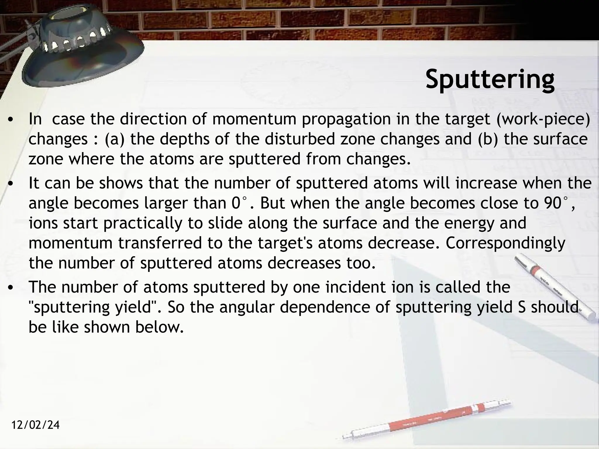 12/02/24
Sputtering
• In case the direction of momentum propagation in the target (work-piece)
changes : (a) the depths of the disturbed zone changes and (b) the surface
zone where the atoms are sputtered from changes.
• It can be shows that the number of sputtered atoms will increase when the
angle becomes larger than 0°. But when the angle becomes close to 90°,
ions start practically to slide along the surface and the energy and
momentum transferred to the target's atoms decrease. Correspondingly
the number of sputtered atoms decreases too.
• The number of atoms sputtered by one incident ion is called the
"sputtering yield". So the angular dependence of sputtering yield S should
be like shown below.
 