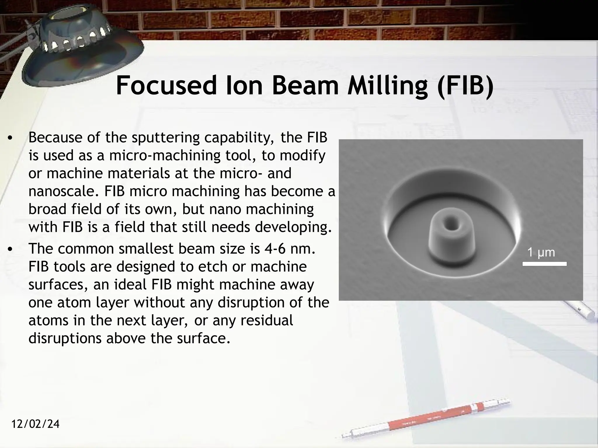 12/02/24
• Because of the sputtering capability, the FIB
is used as a micro-machining tool, to modify
or machine materials at the micro- and
nanoscale. FIB micro machining has become a
broad field of its own, but nano machining
with FIB is a field that still needs developing.
• The common smallest beam size is 4-6 nm.
FIB tools are designed to etch or machine
surfaces, an ideal FIB might machine away
one atom layer without any disruption of the
atoms in the next layer, or any residual
disruptions above the surface.
Focused Ion Beam Milling (FIB)
 