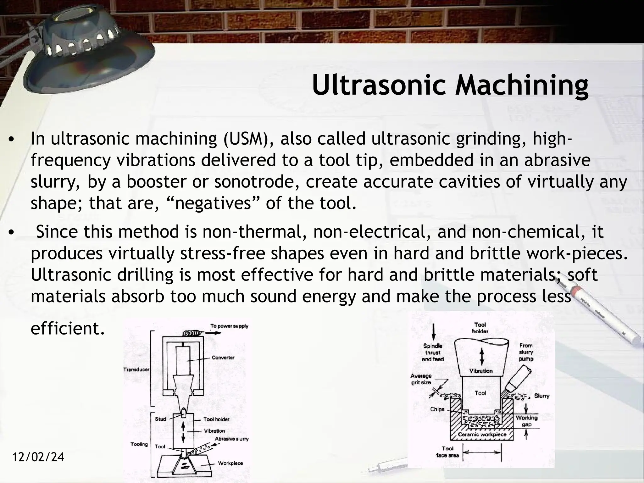 12/02/24
Ultrasonic Machining
• In ultrasonic machining (USM), also called ultrasonic grinding, high-
frequency vibrations delivered to a tool tip, embedded in an abrasive
slurry, by a booster or sonotrode, create accurate cavities of virtually any
shape; that are, “negatives” of the tool.
• Since this method is non-thermal, non-electrical, and non-chemical, it
produces virtually stress-free shapes even in hard and brittle work-pieces.
Ultrasonic drilling is most effective for hard and brittle materials; soft
materials absorb too much sound energy and make the process less
efficient.
 