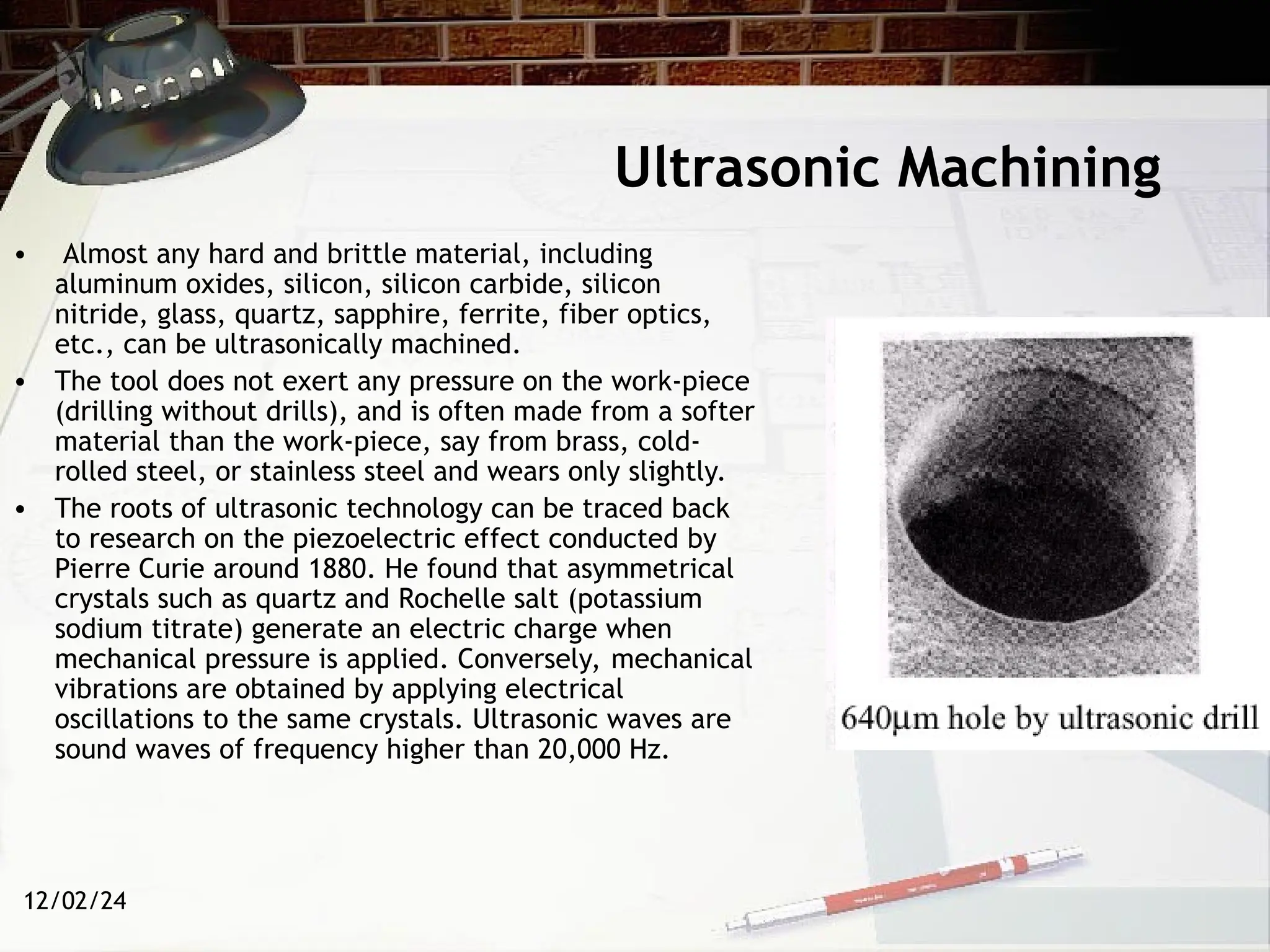 12/02/24
Ultrasonic Machining
• Almost any hard and brittle material, including
aluminum oxides, silicon, silicon carbide, silicon
nitride, glass, quartz, sapphire, ferrite, fiber optics,
etc., can be ultrasonically machined.
• The tool does not exert any pressure on the work-piece
(drilling without drills), and is often made from a softer
material than the work-piece, say from brass, cold-
rolled steel, or stainless steel and wears only slightly.
• The roots of ultrasonic technology can be traced back
to research on the piezoelectric effect conducted by
Pierre Curie around 1880. He found that asymmetrical
crystals such as quartz and Rochelle salt (potassium
sodium titrate) generate an electric charge when
mechanical pressure is applied. Conversely, mechanical
vibrations are obtained by applying electrical
oscillations to the same crystals. Ultrasonic waves are
sound waves of frequency higher than 20,000 Hz.
 