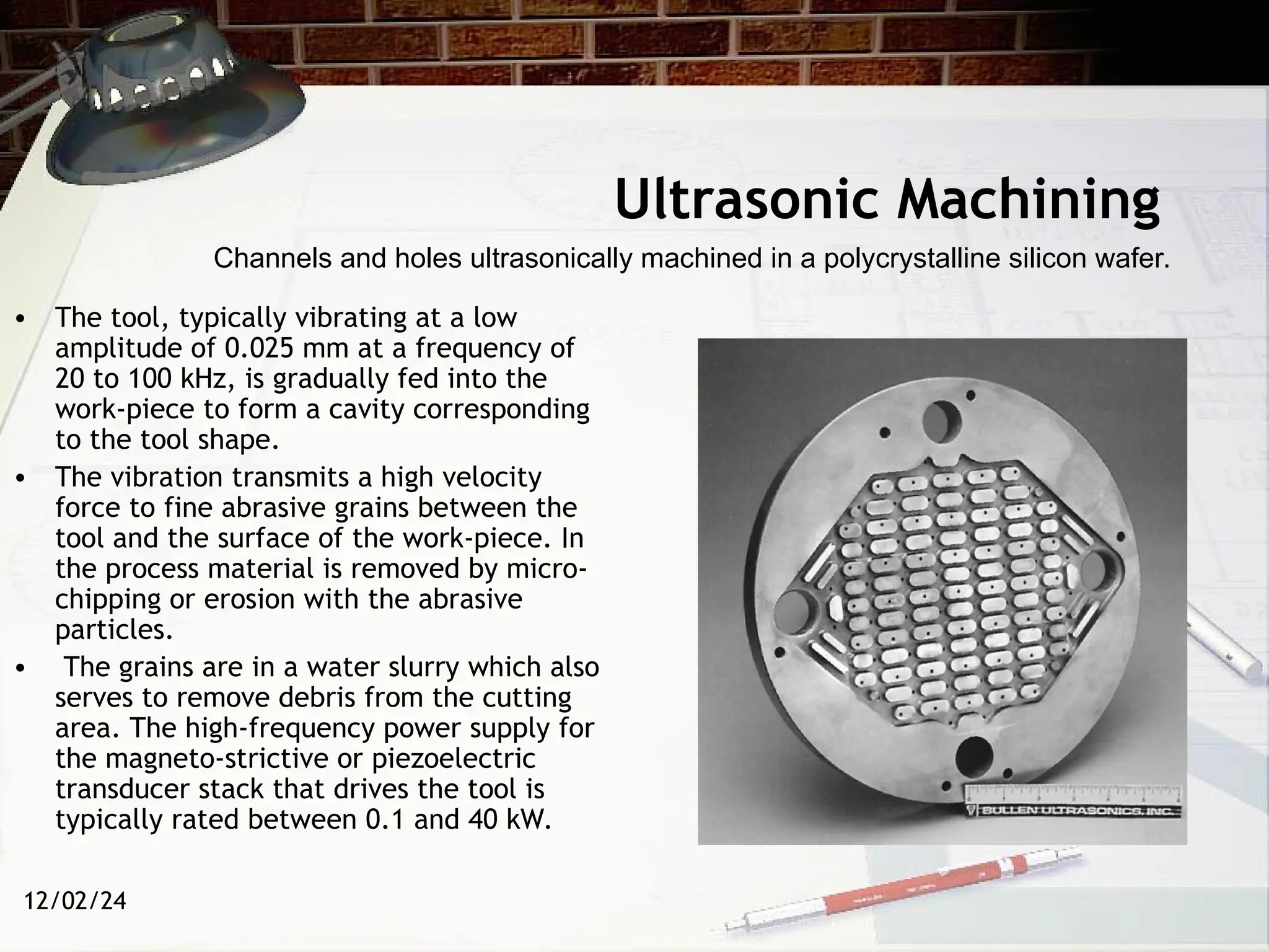 12/02/24
Ultrasonic Machining
• The tool, typically vibrating at a low
amplitude of 0.025 mm at a frequency of
20 to 100 kHz, is gradually fed into the
work-piece to form a cavity corresponding
to the tool shape.
• The vibration transmits a high velocity
force to fine abrasive grains between the
tool and the surface of the work-piece. In
the process material is removed by micro-
chipping or erosion with the abrasive
particles.
• The grains are in a water slurry which also
serves to remove debris from the cutting
area. The high-frequency power supply for
the magneto-strictive or piezoelectric
transducer stack that drives the tool is
typically rated between 0.1 and 40 kW.
Channels and holes ultrasonically machined in a polycrystalline silicon wafer.
 