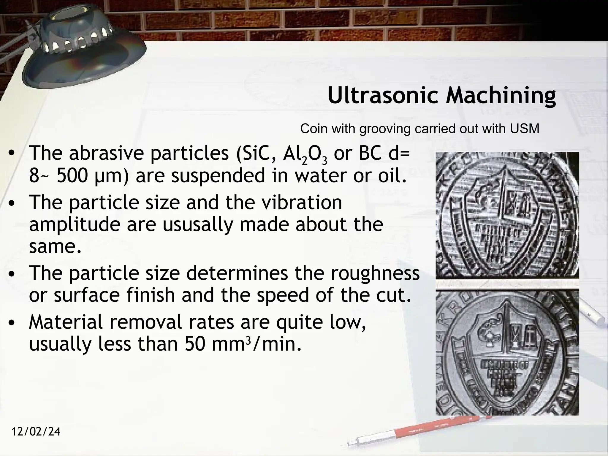 12/02/24
Ultrasonic Machining
• The abrasive particles (SiC, Al2O3 or BC d=
8~ 500 µm) are suspended in water or oil.
• The particle size and the vibration
amplitude are ususally made about the
same.
• The particle size determines the roughness
or surface finish and the speed of the cut.
• Material removal rates are quite low,
usually less than 50 mm3
/min.
Coin with grooving carried out with USM
 