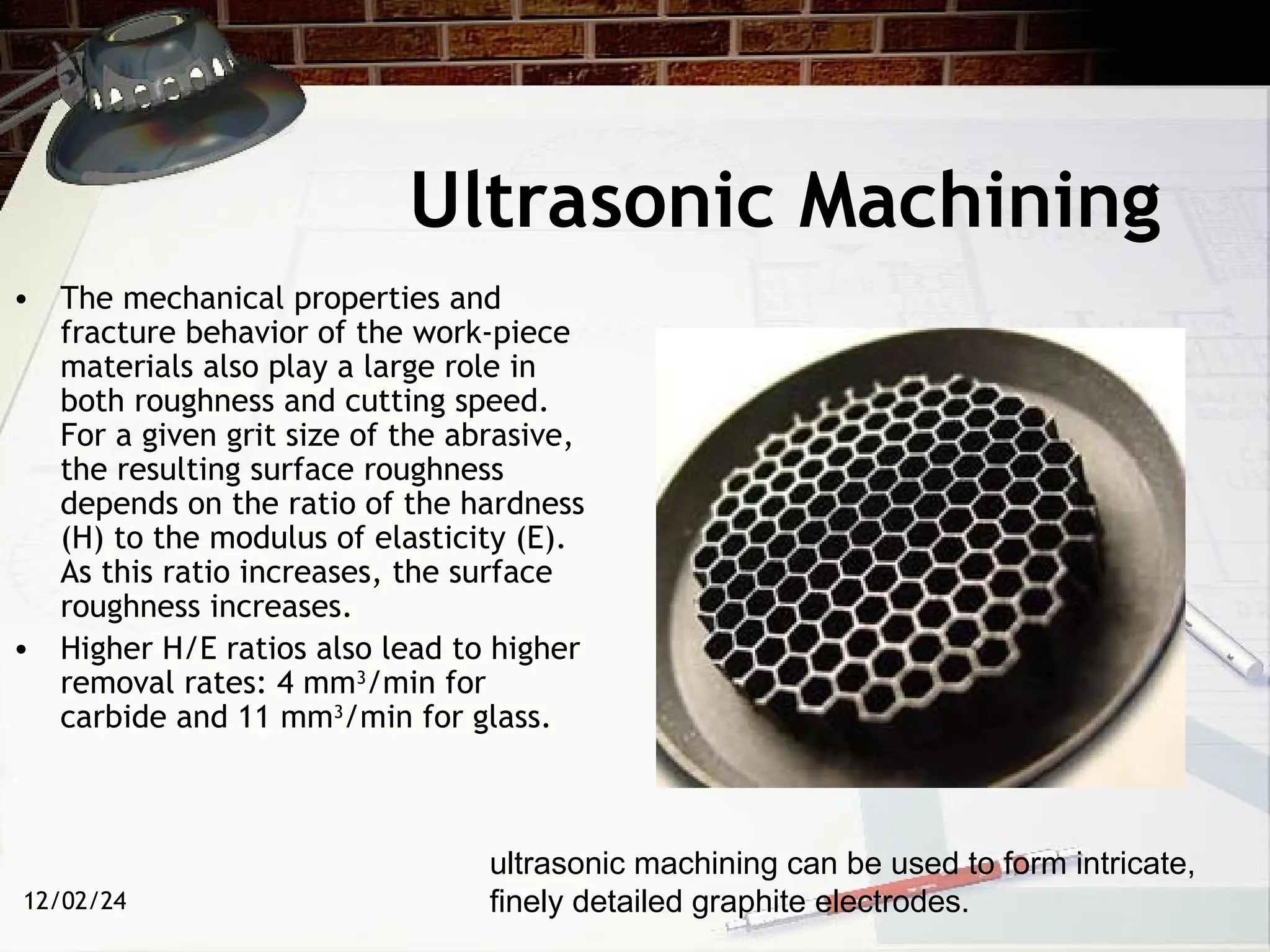 12/02/24
Ultrasonic Machining
• The mechanical properties and
fracture behavior of the work-piece
materials also play a large role in
both roughness and cutting speed.
For a given grit size of the abrasive,
the resulting surface roughness
depends on the ratio of the hardness
(H) to the modulus of elasticity (E).
As this ratio increases, the surface
roughness increases.
• Higher H/E ratios also lead to higher
removal rates: 4 mm3
/min for
carbide and 11 mm3
/min for glass.
ultrasonic machining can be used to form intricate,
finely detailed graphite electrodes.
 