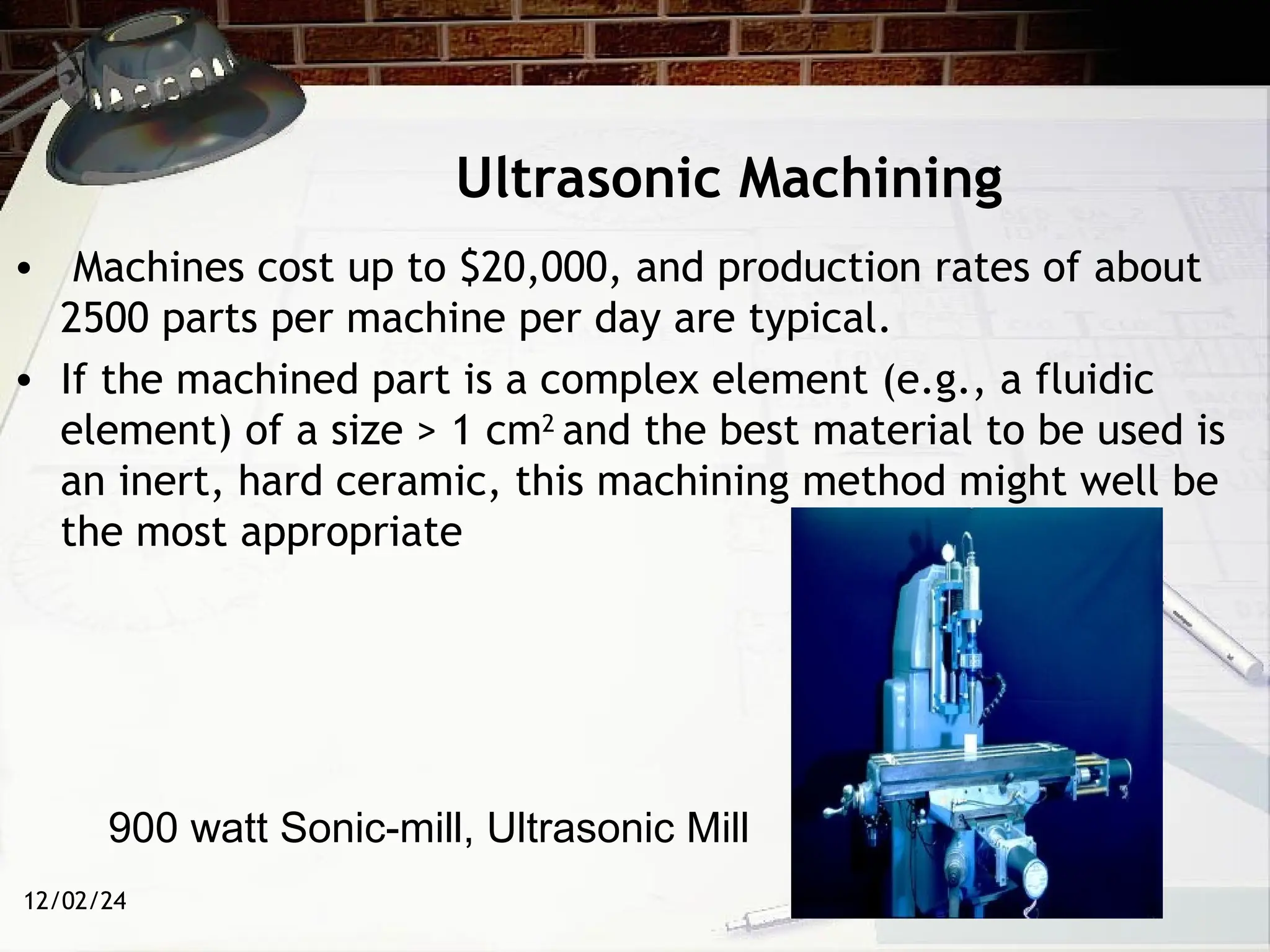 12/02/24
Ultrasonic Machining
• Machines cost up to $20,000, and production rates of about
2500 parts per machine per day are typical.
• If the machined part is a complex element (e.g., a fluidic
element) of a size > 1 cm2
and the best material to be used is
an inert, hard ceramic, this machining method might well be
the most appropriate
900 watt Sonic-mill, Ultrasonic Mill
 