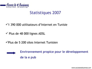 Statistiques 2007

1 390 000 utilisateurs d’Internet en Tunisie

 Plus de 48 000 lignes ADSL

Plus de 5 200 sites Internet Tunisien


          Environnement propice pour le développement
          de la e pub


                                                www.accesstoebusiness.com