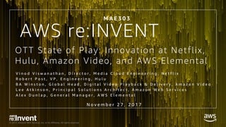 © 2017, Amazon Web Services, Inc. or its Affiliates. All rights reserved.
OTT State of Play: Innovation at Netflix,
Hulu, Amazon Video, and AWS Elemental
V i n o d V i s w a n a t h a n , D i r e c t o r , M e d i a C l o u d E n g i n e e r i n g , N e t f l i x
R o b e r t P o s t , V P , E n g i n e e r i n g , H u l u
B A W i n s t o n , G l o b a l H e a d , D i g i t a l V i d e o P l a y b a c k & D e l i v e r y , A m a z o n V i d e o
L e e A t k i n s o n , P r i n c i p a l S o l u t i o n s A r c h i t e c t , A m a z o n W e b S e r v i c e s
A l e x D u n l a p , G e n e r a l M a n a g e r , A W S E l e m e n t a l
M A E 3 0 3
N o v e m b e r 2 7 , 2 0 1 7
AWS re:INVENT
 