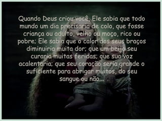 Quando Deus criou você, Ele sabia que todo mundo um dia precisaria de colo, que fosse criança ou adulto, velho ou moço, rico ou pobre; Ele sabia que o calor dos seus braços diminuiria muita dor; que um beijo seu curaria muitas feridas; que sua voz acalentaria; que seu coração seria grande o suficiente para abrigar muitos, do seu sangue ou não... 