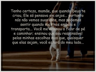 Tenho certeza, mamãe, que quando Deus te criou, Ele só pensava em anjos... portanto nós não vemos suas asas, mas podemos sentir quando você nos embala e transporta... Você me ensinou a ficar de pé e caminhar; ensinou que sou responsável pelas minhas escolhas mas que, quaisquer que elas sejam, você estará do meu lado... 