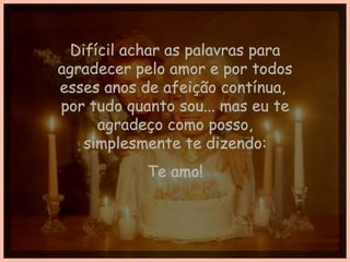 Difícil achar as palavras para agradecer pelo amor e por todos esses anos de afeição contínua,  por tudo quanto sou... mas eu te agradeço como posso, simplesmente te dizendo: Te amo! 