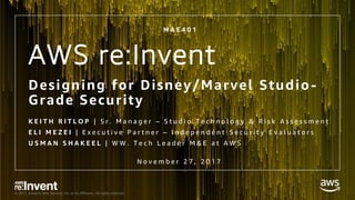 © 2017, Amazon Web Services, Inc. or its Affiliates. All rights reserved.
AWS re:Invent
Designing for Disney/Marvel Studio-
Grade Security
K E I T H R I T L O P | S r . M a n a g e r – S t u d i o T e c h n o l o g y & R i s k A s s e s s m e n t
E L I M E Z E I | E x e c u t i v e P a r t n e r – I n d e p e n d e n t S e c u r i t y E v a l u a t o r s
U S M A N S H A K E E L | W W . T e c h L e a d e r M & E a t A W S
M A E 4 0 1
N o v e m b e r 2 7 , 2 0 1 7
 