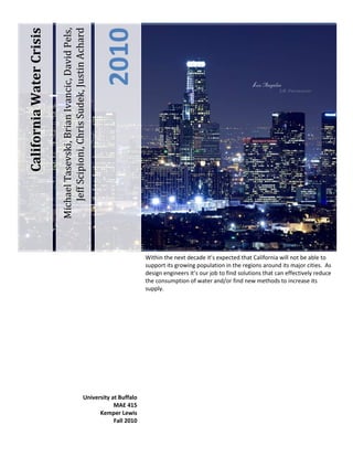 -523875-409575Within the next decade it’s expected that California will not be able to support its growing population in the regions around its major cities.  As design engineers it’s our job to find solutions that can effectively reduce the consumption of water and/or find new methods to increase its supply.  University at BuffaloMAE 415Kemper LewisFall 2010Michael Tasevski, Brian Ivancic, David Pels,         Jeff Scipioni, Chris Sudek, Justin Achard  2010California Water Crisis<br />Table of Contents TOC  quot;
1-3quot;
    Problem Statement PAGEREF _Toc276532511  4Customer Requirements PAGEREF _Toc276532512  6Environmental: PAGEREF _Toc276532513  6Economical: PAGEREF _Toc276532514  6Efficiency: PAGEREF _Toc276532515  6Publication: PAGEREF _Toc276532516  7Quality: PAGEREF _Toc276532517  7Engineering Specifications PAGEREF _Toc276532518  8Environmental: PAGEREF _Toc276532519  8Economical: PAGEREF _Toc276532520  8Efficiency: PAGEREF _Toc276532521  9Publication: PAGEREF _Toc276532522  9Quality: PAGEREF _Toc276532523  9House of Quality PAGEREF _Toc276532524  10Weight Assignments for Customer Requirements: PAGEREF _Toc276532525  10Engineering Specification Difficulty Assignment: PAGEREF _Toc276532526  10House of Quality Trends PAGEREF _Toc276532527  11Design Alternatives Flow Chart PAGEREF _Toc276532528  12Design Alternatives PAGEREF _Toc276532529  13Energy Sources PAGEREF _Toc276532530  14Windmill Power PAGEREF _Toc276532531  14Buoys/Generation: Offshore Wave Energy Converter (OWEC Buoy) PAGEREF _Toc276532532  15Ocean Current PAGEREF _Toc276532533  16Solar: Parabolic: Trough Solar Concentration PAGEREF _Toc276532534  17Nuclear PAGEREF _Toc276532535  18Location PAGEREF _Toc276532536  19Bay Area PAGEREF _Toc276532537  19Open Coast PAGEREF _Toc276532538  20Shallow Shelf PAGEREF _Toc276532539  20Deep Shelf PAGEREF _Toc276532540  21Water Storage PAGEREF _Toc276532541  22Water Tower PAGEREF _Toc276532542  22Underground Reservoir PAGEREF _Toc276532543  23Valley Reservoir/Dam PAGEREF _Toc276532544  23Lake Reservoir PAGEREF _Toc276532545  24Water Collection PAGEREF _Toc276532546  25Boat Ballast PAGEREF _Toc276532547  25Pipe Line PAGEREF _Toc276532548  26Water Wells PAGEREF _Toc276532549  26Tidal Pools PAGEREF _Toc276532550  27Waste Management PAGEREF _Toc276532551  28Salt Disposal PAGEREF _Toc276532552  28Water Balancing PAGEREF _Toc276532553  29Alternative Selection PAGEREF _Toc276532554  30Screening Matrix PAGEREF _Toc276532555  30Decision Matrix PAGEREF _Toc276532556  32Final Concept Decisions PAGEREF _Toc276532557  33Appendix A: House of Quality PAGEREF _Toc276532558  34Appendix B PAGEREF _Toc276532559  35Appendix C PAGEREF _Toc276532560  36<br />Problem Statement<br />2603500264795<br />It is estimated that the population of California will reach 50 million by the year 2020 with a majority of this population increase in the Los Angeles Basin [1].  That’s a 35% increase from the state’s current residence of 37 million people [2].  It’s a known fact that in the coming years California will exceed its water supplies.  The state has already begun using reserve stock that is held for catastrophes to near depletion in order to accommodate the growing population and political problems arising from the lack of clean water.  The many regions use a multitude of methods and natural water resources to accommodate their needs.  All of these are at capacity and the California Water Authority goes through great lengths to maintain water levels.  Its’ becoming increasingly difficult to maintain proper levels so as to not destroy natural ecosystems and  cause irreversible damage to the environment.<br />The State Water Project [2] provides nearly two-thirds of the current population in California. The project moves water from the northern Sierra Nevada Mountains down to the highly populated areas of California such as San Francisco and the LA Basin.  It also ties into the Sacramento-San Joaquin Delta, the backbone of California’s water systems.  This delta is the convergence of 5 major rivers into the San Francisco bay region and provides nearly 20 million people with clean water.  Due to recent actions to protect the deltas and its species it has seen dramatic declines in its water output and put severe strain on the remaining water systems.  The remaining water supplies include other lakes such as the Mono Basin and Owens Valley, underground basins, and as far away as the Colorado river, all supplied through a series of aqueducts.<br />016510There are many reoccurring issues with these systems [1].  It’s becoming increasingly difficult to control the supply without running it out in dry seasons. The water flow needs to be maintained in order for there to be proper replenishments and no new diversions in new directions.  Increasing environmental awareness is mandating the control of wildlife area and restricting the amount of water that can be supplied.  Along with these problems, the multitude of aqueducts creates their own.  The water systems are California’s largest energy consumers, using most of its power to carry water over elevations.  <br />Though the systems helps to create power through hydro plants, it’s mostly used on itself and this doesn’t even include its large consumption of natural gas and diesel fuel used in wastewater treatment plants to pump wastewater, run treatment procedures, and process solids.<br />36385507620 With the future population increase, the California water crisis will cause a catastrophe if clean water production is not improved.  To compensate for the 13 million person expansion, California must look to other sources of potable water.  California happens to have one of the longest coastlines in the United States and will have an abundance of water to supply the state if it can be properly tapped through desalination.  It can be a major turnaround if methods can be developed to mass produce large volumes of water for consumer use.  There is no resource larger than the oceans, but can prove its own difficulties.  Much of the same environmental impacts that affect the current system would need to be addressed in order to improve the process.  It’s our job as engineers to prove an economical and functional system to cover California’s growing needs.  We need to create a new system that can quickly be adopted into the current projects and provide answers for the population.<br />The California water crisis is of utmost importance to the nation because of what the state means to us.  Its entire economy is based off the need of water, and none is greater than its agriculture.  One out of every six jobs in California can be tied back to farming and produces over 400 different commodities.  The state is the nation’s leading agricultural and dairy producer and supplies a large amount of the nation overseas economy.  It’s important to be able to resolve the water shortage for millions of people to keep the economy alive and not create a massive problem that would affect the entire nation.  The urban population is also a huge need that can’t function without this necessity.  California runs off its few major hubs for commerce.  All of these locations are near the coastline and can benefit tremendously if there was a system that took advantage of their proximity to the shore.<br />Customer Requirements<br />Consumers create a set of requirements and expectations for a new product to follow.  Our new water system has to accomplish these by addressing each customer group.  It needs to be able to answer technical, environmental, economic, and social concerns that a group may have.<br />Environmental:<br />,[object Object]