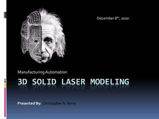 3d Solid laser modeling Manufacturing Automation December 8th, 2010 Presented By: Christopher N. Berry 