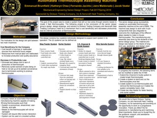 Automated Thermocouple Assembly Machine
Emmanuel Brumfield | Katheryn Chea | Fernando Jacinto | Jairo Maldonado | Jacob Veater
Mechanical Engineering Senior Design Project, Fall 2017/Spring 2018
Sponsored by Dickson Testing Company, Inc & Aerocraft Heat Treating Company, Inc
The motivation for the design are split between
two main incentives:
Cost Beneficiary for the Company
• Cost benefit of savings or reallocated
sources from technical hourly wages
• Resources from manual labor are reallocated
to increase production and quality assurance
Decrease in Productivity Loss
• Eliminate test delays due to lack of
production of thermocouple
• Removes cycled scenario of jobs being on
hold or not set up at its earliest convenience
due to technicians working to produce
thermocouples
Objective
Conclusion
Design Methodology
Abstract
Motivation
Future Scope of Work
Acknowledgements
To progress the invention, the following items
can be modified to better the ATAM:
1.Extend the Channel & Guide system to
create longer thermocouples
2.Create a system to bend and cut the
thermocouples once fed
3.Create system to cut thermocouples and
remove the thermocouple so it makes the
system completely hand—free
4.Create two step feeder for faster feeding
onto sorter system
Company needs an automated thermocouple
manufacturing machine capable of making
3ft-long thermocouples such that:
• System is economical, streamlined, user-
friendly, and safe
• Beads on the thermocouples will not be
damaged
• System will require little human interaction
• System can be used on a leveled surface
The goal of the project was to create a system that will run two wires through ceramic beads to
create 3 feet thermocouples. The following project is the conclusion of the senior design
group’s design, design drawings, and solution to Dickson Testing Company and Aerocraft Heat
Treating Company’s need for a mechanism that is cost beneficiary and decreases productivity
loss for internal production of thermocouples.
We would like to thank Dickson Testing
Company, Inc and Aerocraft Heat Treating
Company, Inc for sponsoring and providing us
the opportunity to work on a progressive
innovation. Thank you Mike Fritz for
assistance in manufacturing and machining.
Most importantly, thank you to Surajit Roy for
the guidance, support, and assistance
through the project.
The senior design group successfully
created an automated thermocouple
assembly machine at the cost of $950. The
machine was design to work with 4 sub-
components that was integrated to
overcome the challenges of the different
steps needed to make in-house
thermocouples. The manufacturing and
assembly was done by the students of the
senior design group. The material and
design was based on the desire of long-
term use, aesthetics, and design need.
The design contains four systems individually designed to support each system in its
operation. The (4) systems can be defined as:
Step Feeder System Sorter System 3 ft. Channel &
Guide System
Wire Spindle System
Function:
• Store ceramic beads
• Feed beads onto sorter
component at a
controlled rate
Design:
• Angled, customized box
• Crank-slider mechanism
for single step feeder
Function:
• Orientate and move the
beads onto channel
• Collect beads on
conveyor belt
• Long, flat, planar
oriented beads move
through slot created by
triangular block
• Corrected and controlled
orientation of beads
Design:
• Conveyor belt made
from two machined
rollers on bearings and
customized belt
• Manufactured angled
blocks for orientation
guide
• Angled chamfer on base
plate
Function:
• Holder for aligned
ceramic beads and wires
• Guide ceramic beads at a
controlled rate to avoid
breaking/chipping beads
• Guide system to control
movement of beads
throughout channel
Design:
• Block cammed to drive
belt system to translate
block from rotational
motor to position wires
• Rod to hold position
and assure translation
of motion and prevent
slack due to drive belt
• Programmed with laser
sensor to move in
segments
• Machined channel to
preserve orientation
and alignment of beads
Function:
• Initially feed the two
wires desired length
through channel guide
Design:
• (2) Lazy Susans to
simulate frictionless
table
• Locking mechanism for
wire spindles to be
orientated and locked in
place
• Programmed to feed at
desired length
 