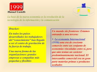 1999
1999

Manuel Castells
La base de la nueva economía es la revolución de la
tecnología de la información y la comunicación
Drucker:
En todos los países
desarrollados los trabajadores
del “conocimiento” han llegado
a ser el centro de gravitación de
la fuerza de trabajo.
Una nueva forma de las
organizaciones: grandes
empresas a compañías más
pequeñas y flexibles

Un mundo sin fronteras: Estamos
entrando a una tercera:
1. La economía Internacional
(1950):una era de creciente
comercio entre un conjunto de
economías vinculadas entre sí, pero
que aún tenían un carácter
predominantemente nacional. El
intercambio comercial era en gran
parte materias primas o productos
acabados

 