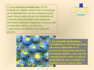 2. La economía mundializada: En los
ochenta los rápidos avances de la tecnología
de la información y de las comunicaciones,
junto con la reducción de los obstáculos al
comercio, han permitido a las empresas
internacionalizadas fragmentar el proceso de
producción y ubicar sus diversos
componentes en distintos mercados del
planeta
3. La economía sin fronteras.
Actualmente se está introduciendo
una nueva dimensión en el
proceso de integración, donde las
tecnologías digitales y las redes de
comunicaciones están creando la
posibilidad de una economía sin
fronteras en los sectores clave

 