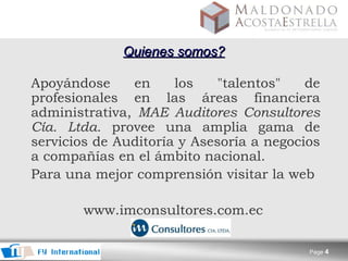 Quienes somos?   Apoyándose en los "talentos" de profesionales en las áreas financiera administrativa,  MAE Auditores Consultores Cía. Ltda.  provee una amplia gama de servicios de Auditoría y Asesoría a negocios a compañías en el ámbito nacional.   Para una mejor comprensión visitar la web  www.imconsultores.com.ec  