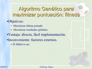 16/09/13   GA/Liga Yahoo
Algoritmo Genético paraAlgoritmo Genético para
maximizar puntuación: fitnessmaximizar puntuación: fitness
●Objetivos:
● Maximizar última jornada
● Maximizar resultados globales
●Ventaja: directa, fácil implementación.
●Inconveniente: factores externos.
● El fútbol es así.
 