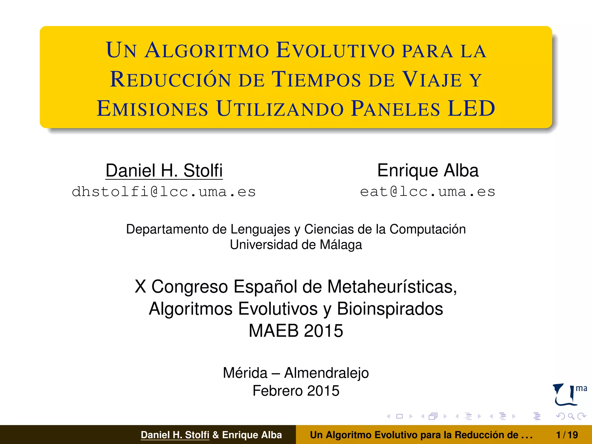 UN ALGORITMO EVOLUTIVO PARA LA
REDUCCIÓN DE TIEMPOS DE VIAJE Y
EMISIONES UTILIZANDO PANELES LED
Daniel H. Stolﬁ
dhstolfi@lcc.uma.es
Enrique Alba
eat@lcc.uma.es
Departamento de Lenguajes y Ciencias de la Computación
Universidad de Málaga
X Congreso Español de Metaheurísticas,
Algoritmos Evolutivos y Bioinspirados
MAEB 2015
Mérida – Almendralejo
Febrero 2015
Daniel H. Stolﬁ & Enrique Alba Un Algoritmo Evolutivo para la Reducción de . . . 1 / 19
 