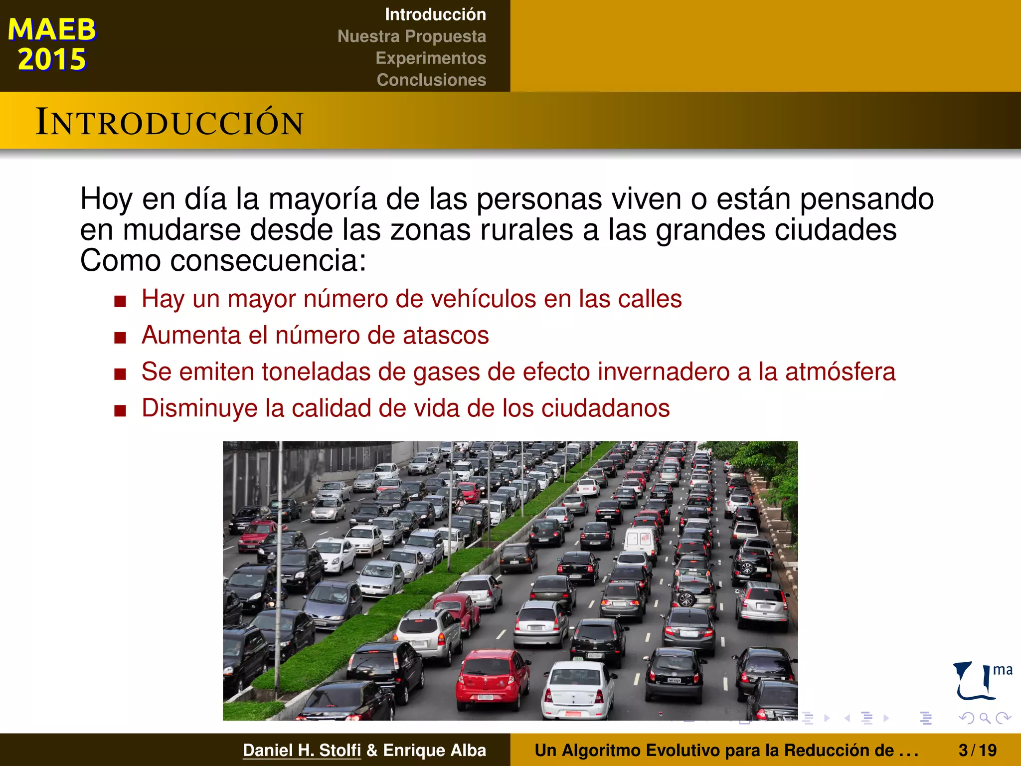 Introducción
Nuestra Propuesta
Experimentos
Conclusiones
INTRODUCCIÓN
Hoy en día la mayoría de las personas viven o están pensando
en mudarse desde las zonas rurales a las grandes ciudades
Como consecuencia:
Hay un mayor número de vehículos en las calles
Aumenta el número de atascos
Se emiten toneladas de gases de efecto invernadero a la atmósfera
Disminuye la calidad de vida de los ciudadanos
Daniel H. Stolﬁ & Enrique Alba Un Algoritmo Evolutivo para la Reducción de . . . 3 / 19
 
