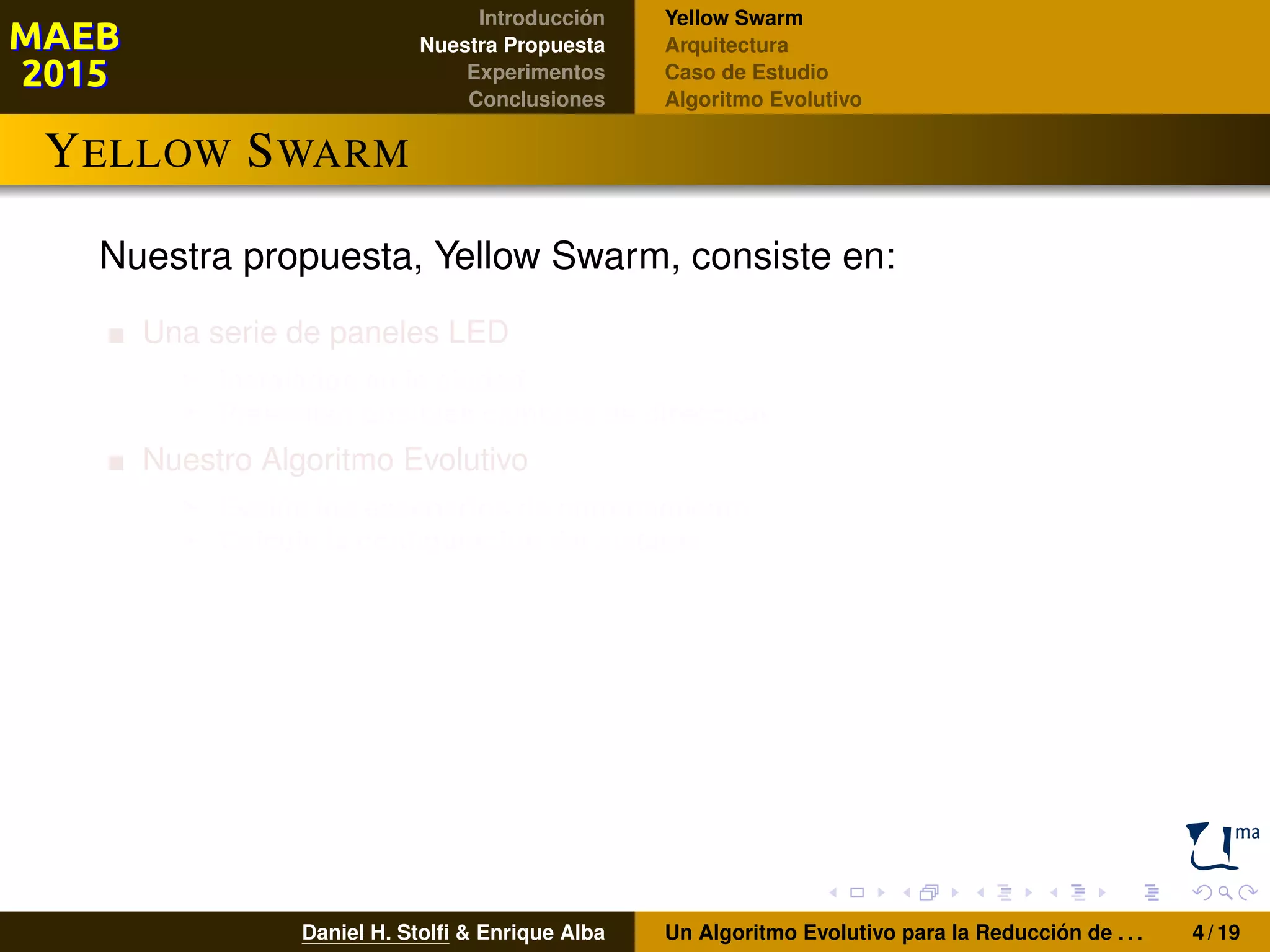 Introducción
Nuestra Propuesta
Experimentos
Conclusiones
Yellow Swarm
Arquitectura
Caso de Estudio
Algoritmo Evolutivo
YELLOW SWARM
Nuestra propuesta, Yellow Swarm, consiste en:
Una serie de paneles LED
Instalados en la ciudad
Presentan posibles cambios de dirección
Nuestro Algoritmo Evolutivo
Evalúa los escenarios de entrenamiento
Calcula la conﬁguración del sistema
Daniel H. Stolﬁ & Enrique Alba Un Algoritmo Evolutivo para la Reducción de . . . 4 / 19
 