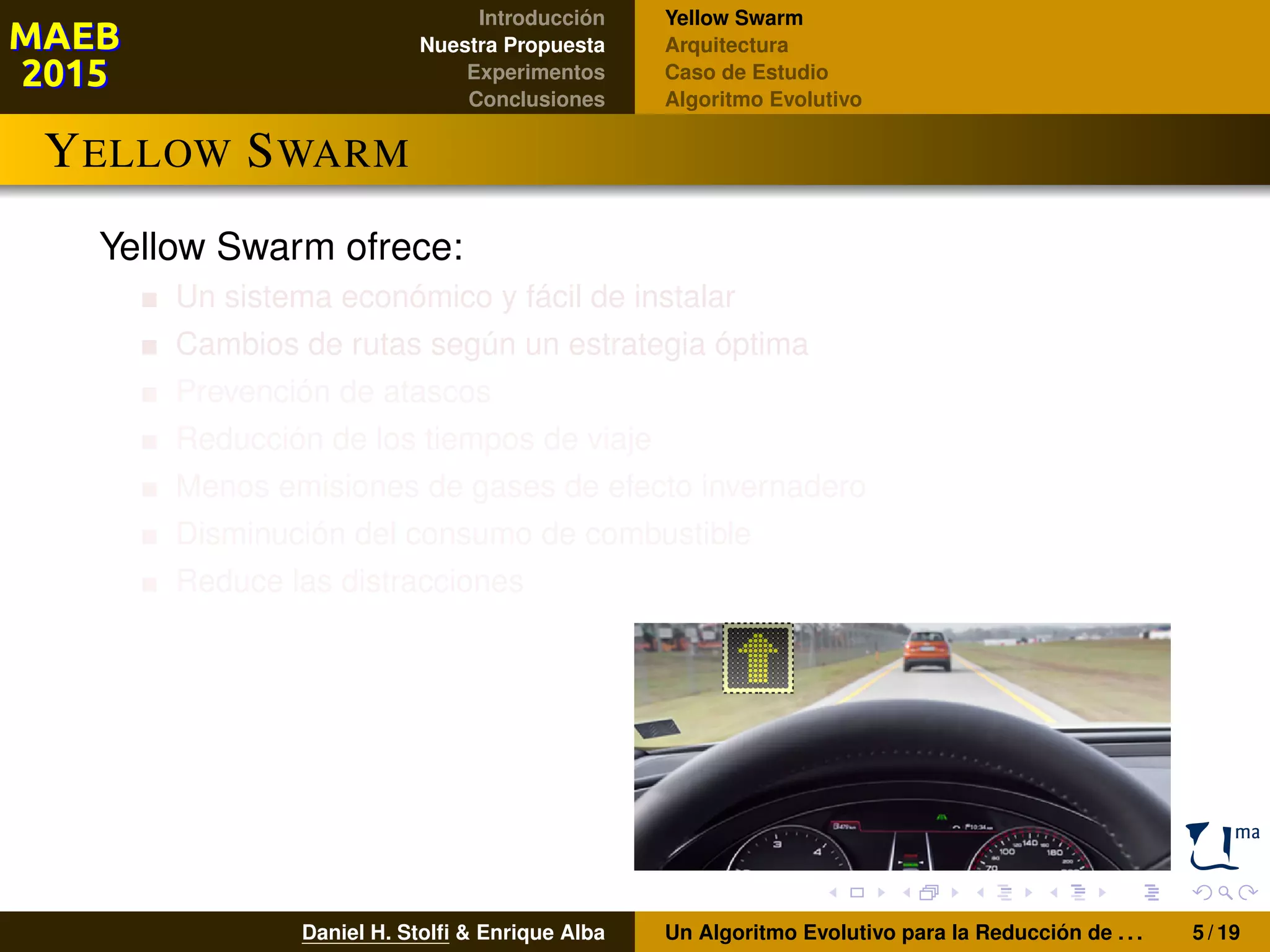 Introducción
Nuestra Propuesta
Experimentos
Conclusiones
Yellow Swarm
Arquitectura
Caso de Estudio
Algoritmo Evolutivo
YELLOW SWARM
Yellow Swarm ofrece:
Un sistema económico y fácil de instalar
Cambios de rutas según un estrategia óptima
Prevención de atascos
Reducción de los tiempos de viaje
Menos emisiones de gases de efecto invernadero
Disminución del consumo de combustible
Reduce las distracciones
Daniel H. Stolﬁ & Enrique Alba Un Algoritmo Evolutivo para la Reducción de . . . 5 / 19
 