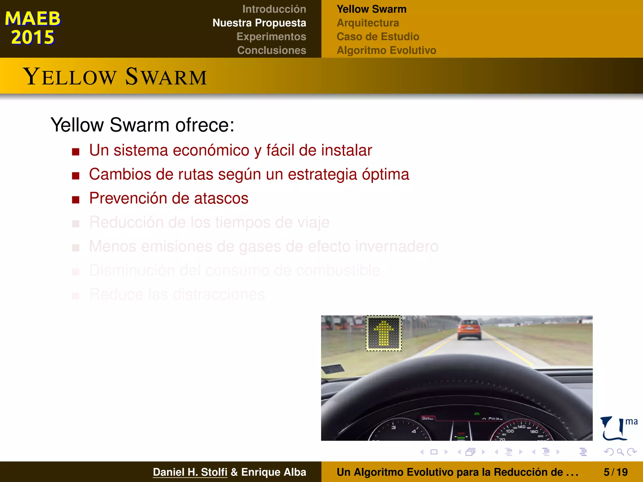 Introducción
Nuestra Propuesta
Experimentos
Conclusiones
Yellow Swarm
Arquitectura
Caso de Estudio
Algoritmo Evolutivo
YELLOW SWARM
Yellow Swarm ofrece:
Un sistema económico y fácil de instalar
Cambios de rutas según un estrategia óptima
Prevención de atascos
Reducción de los tiempos de viaje
Menos emisiones de gases de efecto invernadero
Disminución del consumo de combustible
Reduce las distracciones
Daniel H. Stolﬁ & Enrique Alba Un Algoritmo Evolutivo para la Reducción de . . . 5 / 19
 