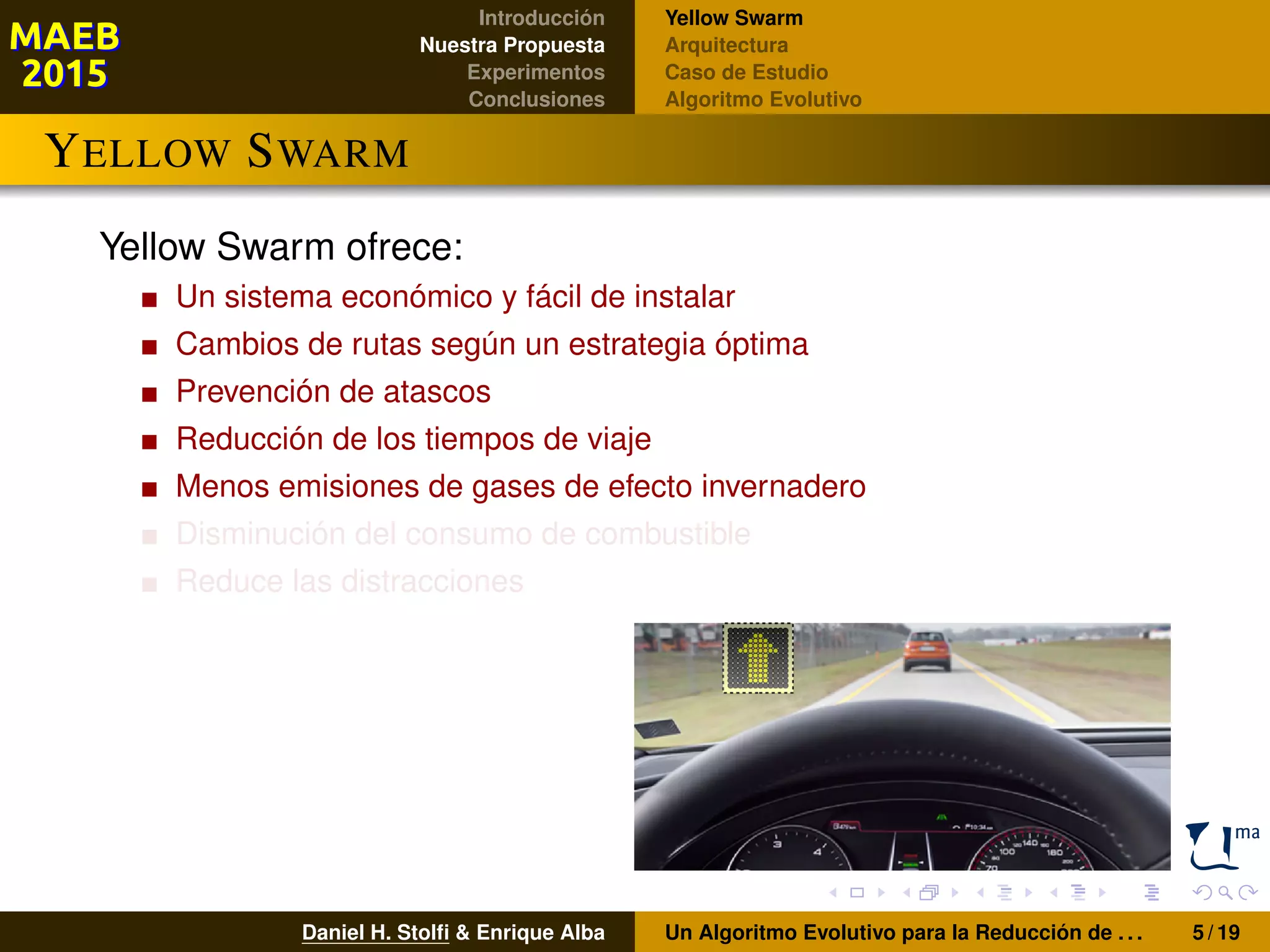 Introducción
Nuestra Propuesta
Experimentos
Conclusiones
Yellow Swarm
Arquitectura
Caso de Estudio
Algoritmo Evolutivo
YELLOW SWARM
Yellow Swarm ofrece:
Un sistema económico y fácil de instalar
Cambios de rutas según un estrategia óptima
Prevención de atascos
Reducción de los tiempos de viaje
Menos emisiones de gases de efecto invernadero
Disminución del consumo de combustible
Reduce las distracciones
Daniel H. Stolﬁ & Enrique Alba Un Algoritmo Evolutivo para la Reducción de . . . 5 / 19
 