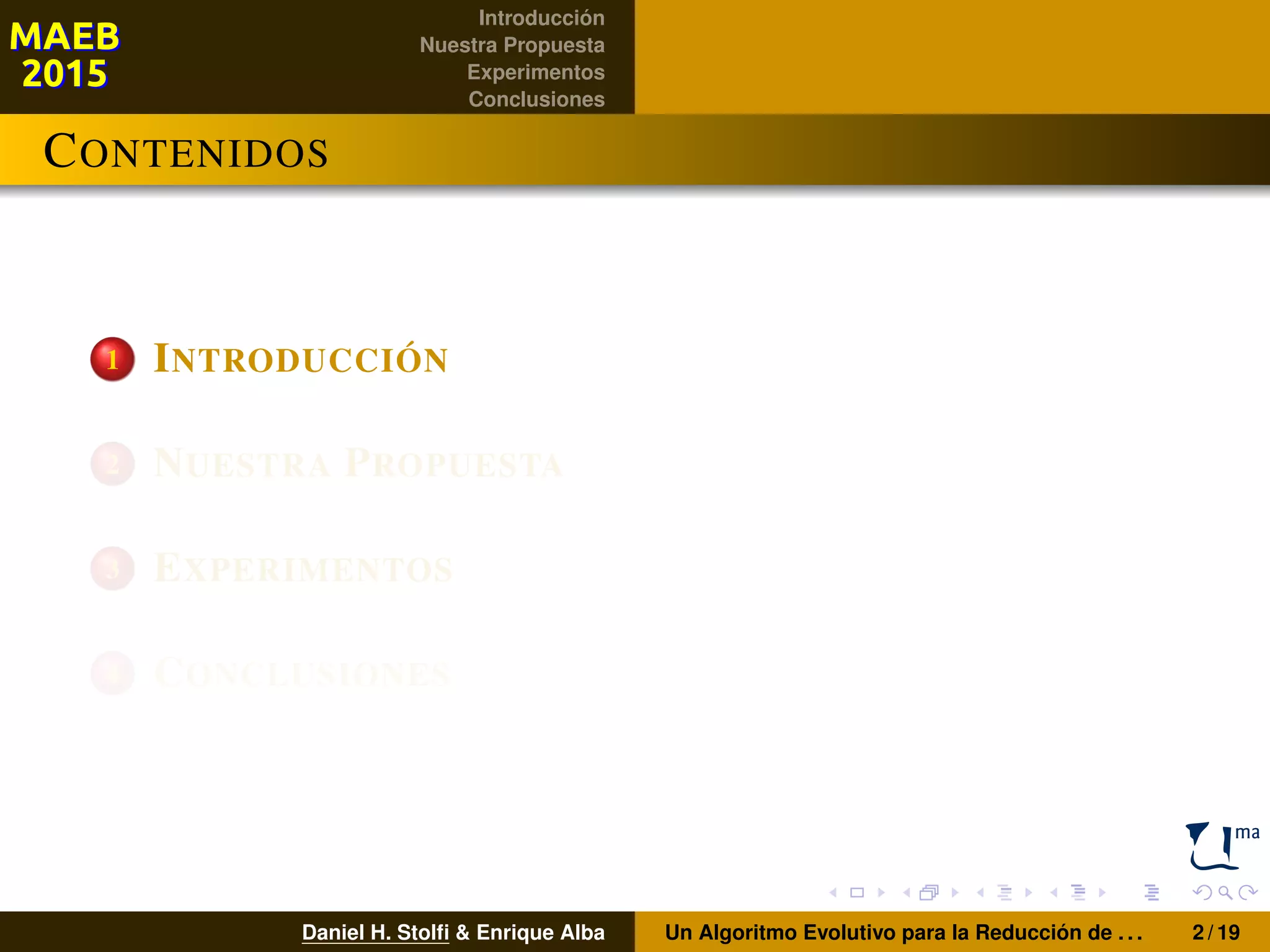 Introducción
Nuestra Propuesta
Experimentos
Conclusiones
CONTENIDOS
1 INTRODUCCIÓN
2 NUESTRA PROPUESTA
3 EXPERIMENTOS
4 CONCLUSIONES
Daniel H. Stolﬁ & Enrique Alba Un Algoritmo Evolutivo para la Reducción de . . . 2 / 19
 