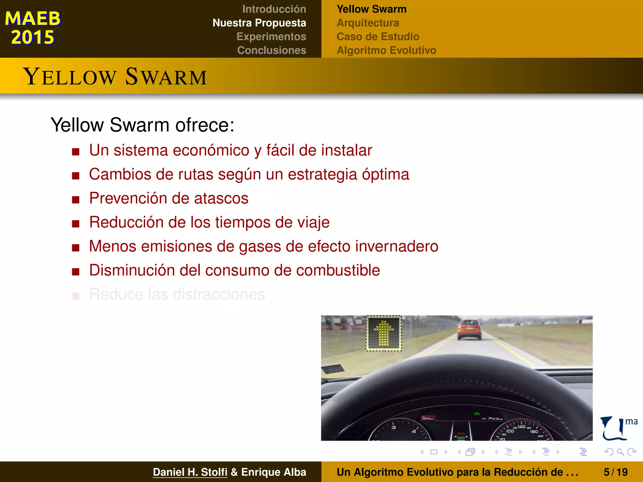 Introducción
Nuestra Propuesta
Experimentos
Conclusiones
Yellow Swarm
Arquitectura
Caso de Estudio
Algoritmo Evolutivo
YELLOW SWARM
Yellow Swarm ofrece:
Un sistema económico y fácil de instalar
Cambios de rutas según un estrategia óptima
Prevención de atascos
Reducción de los tiempos de viaje
Menos emisiones de gases de efecto invernadero
Disminución del consumo de combustible
Reduce las distracciones
Daniel H. Stolﬁ & Enrique Alba Un Algoritmo Evolutivo para la Reducción de . . . 5 / 19
 