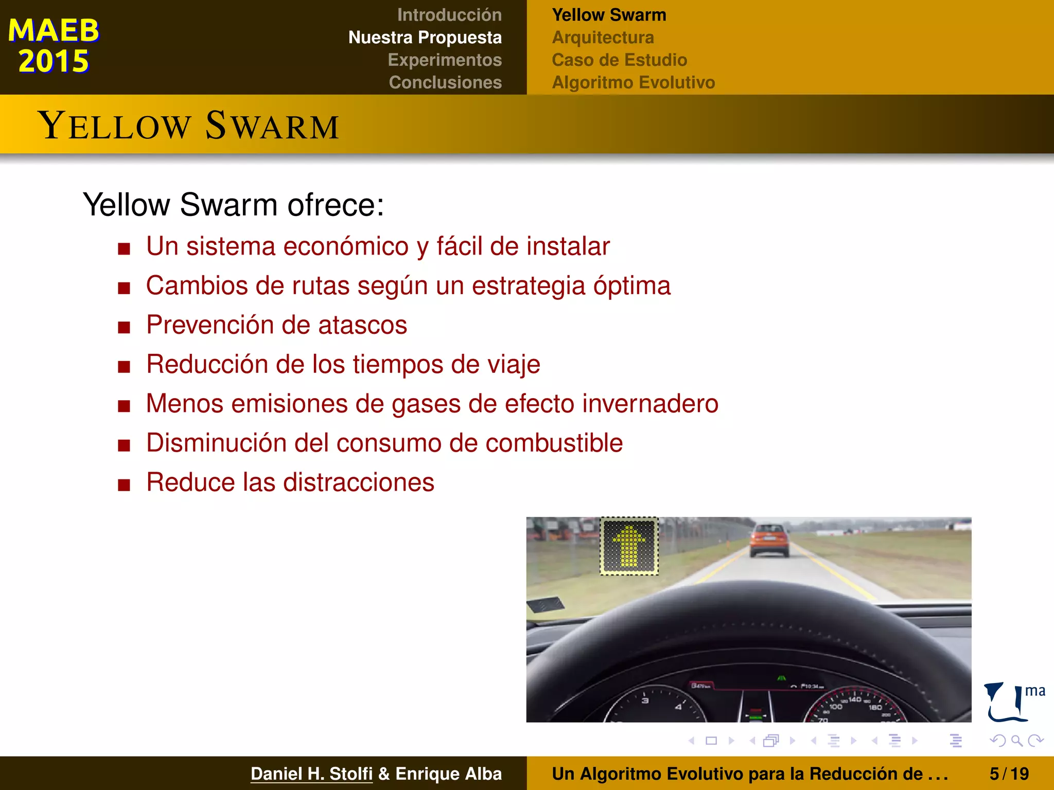 Introducción
Nuestra Propuesta
Experimentos
Conclusiones
Yellow Swarm
Arquitectura
Caso de Estudio
Algoritmo Evolutivo
YELLOW SWARM
Yellow Swarm ofrece:
Un sistema económico y fácil de instalar
Cambios de rutas según un estrategia óptima
Prevención de atascos
Reducción de los tiempos de viaje
Menos emisiones de gases de efecto invernadero
Disminución del consumo de combustible
Reduce las distracciones
Daniel H. Stolﬁ & Enrique Alba Un Algoritmo Evolutivo para la Reducción de . . . 5 / 19
 