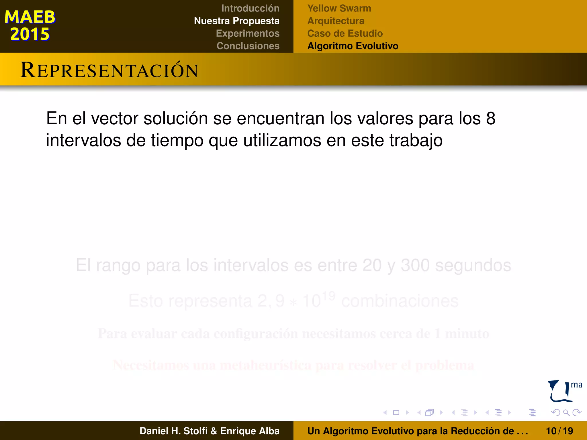 Introducción
Nuestra Propuesta
Experimentos
Conclusiones
Yellow Swarm
Arquitectura
Caso de Estudio
Algoritmo Evolutivo
REPRESENTACIÓN
En el vector solución se encuentran los valores para los 8
intervalos de tiempo que utilizamos en este trabajo
El rango para los intervalos es entre 20 y 300 segundos
Esto representa 2, 9 ∗ 1019 combinaciones
Para evaluar cada conﬁguración necesitamos cerca de 1 minuto
Necesitamos una metaheurística para resolver el problema
Daniel H. Stolﬁ & Enrique Alba Un Algoritmo Evolutivo para la Reducción de . . . 10 / 19
 