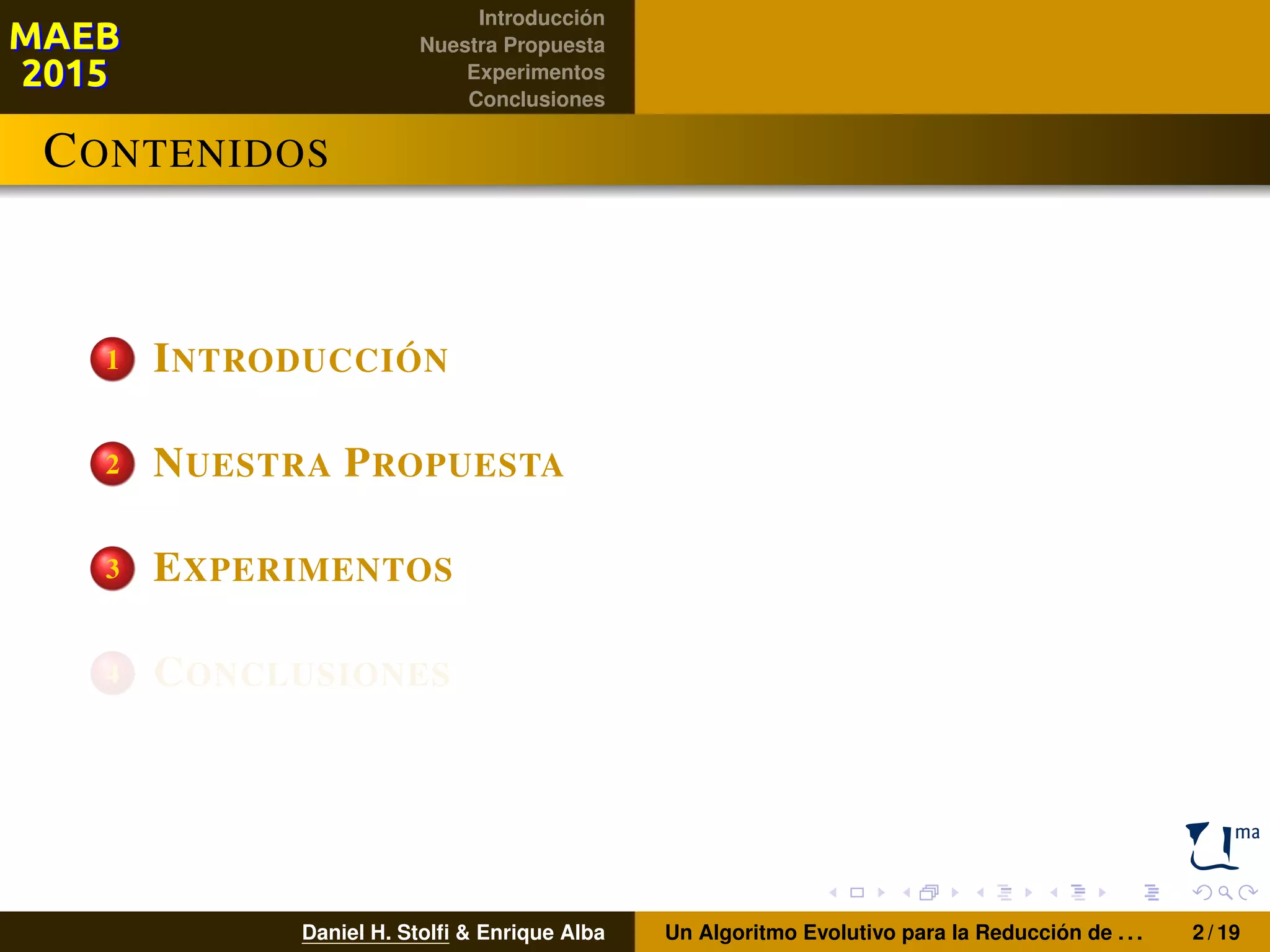 Introducción
Nuestra Propuesta
Experimentos
Conclusiones
CONTENIDOS
1 INTRODUCCIÓN
2 NUESTRA PROPUESTA
3 EXPERIMENTOS
4 CONCLUSIONES
Daniel H. Stolﬁ & Enrique Alba Un Algoritmo Evolutivo para la Reducción de . . . 2 / 19
 