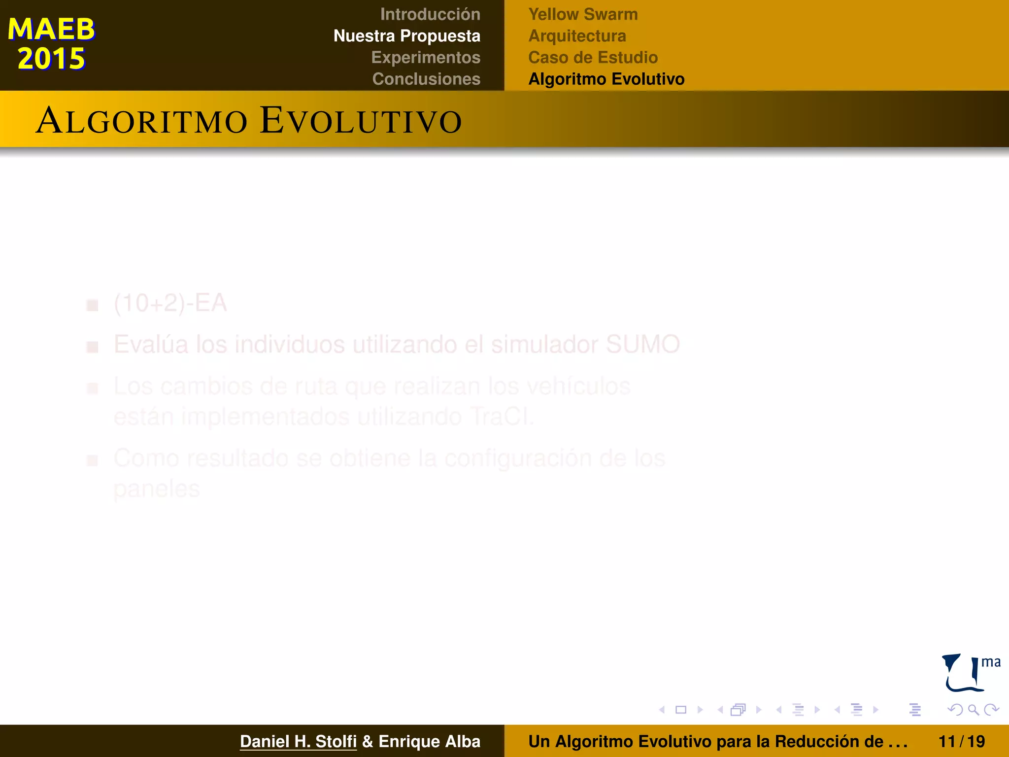 Introducción
Nuestra Propuesta
Experimentos
Conclusiones
Yellow Swarm
Arquitectura
Caso de Estudio
Algoritmo Evolutivo
ALGORITMO EVOLUTIVO
(10+2)-EA
Evalúa los individuos utilizando el simulador SUMO
Los cambios de ruta que realizan los vehículos
están implementados utilizando TraCI.
Como resultado se obtiene la conﬁguración de los
paneles
Daniel H. Stolﬁ & Enrique Alba Un Algoritmo Evolutivo para la Reducción de . . . 11 / 19
 